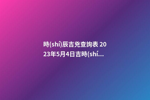 時(shí)辰吉兇查詢表 2023年5月4日吉時(shí)